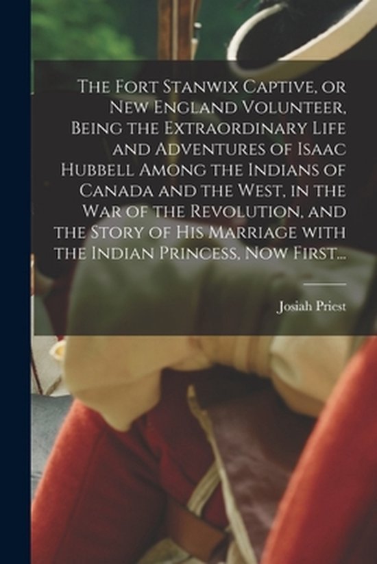 Fort Stanwix Captive, or New England Volunteer, Being the Extraordinary Life and Adventures of Isaac Hubbell Among the Indians of Canada and the West, in the War of the Revolution, and the Story of His Marriage With the Indian Princess, Now First...