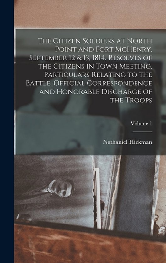 The Citizen Soldiers at North Point and Fort McHenry, September 12 & 13, 1814. Resolves of the Citizens in Town Meeting, Particulars Relating to the Battle, Official Correspondence and Honorable Discharge of the Troops; Volume 1
