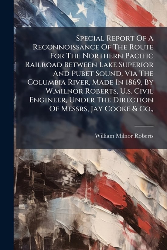 Special Report Of A Reconnoissance Of The Route For The Northern Pacific Railroad Between Lake Superior And Pubet Sound, Via The Columbia River, Made In 1869, By W.milnor Roberts, U.s. Civil Engineer, Under The Direction Of Messrs, Jay Cooke & Co.,