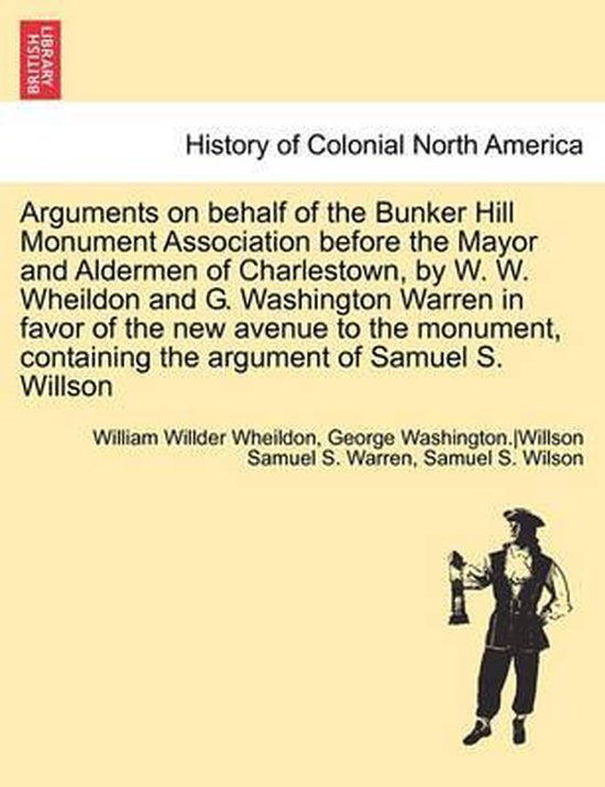 Arguments on Behalf of the Bunker Hill Monument Association Before the Mayor and Aldermen of Charlestown, by W. W. Wheildon and G. Washington Warren in Favor of the New Avenue to the Monument, Containing the Argument of Samuel S. Willson