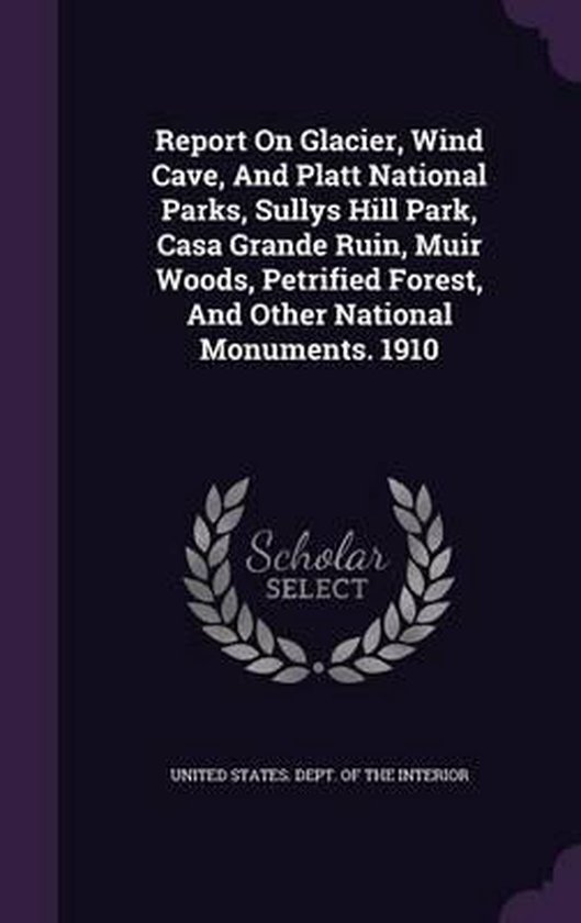 Report on Glacier, Wind Cave, and Platt National Parks, Sullys Hill Park, Casa Grande Ruin, Muir Woods, Petrified Forest, and Other National Monuments. 1910