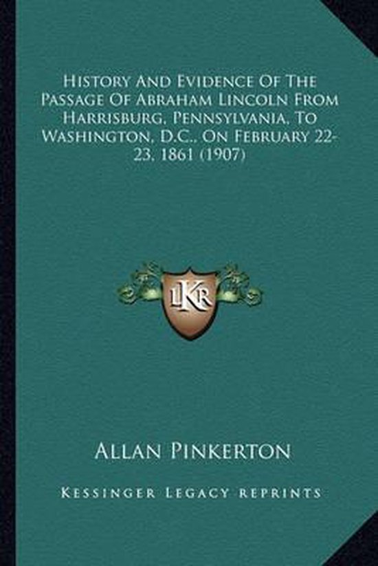 History and Evidence of the Passage of Abraham Lincoln from History and Evidence of the Passage of Abraham Lincoln from Harrisburg, Pennsylvania, to Washington, D.C., on February 2harrisburg, Pennsylvania, to Washington, D.C., on February 22-23, 1861 (1907